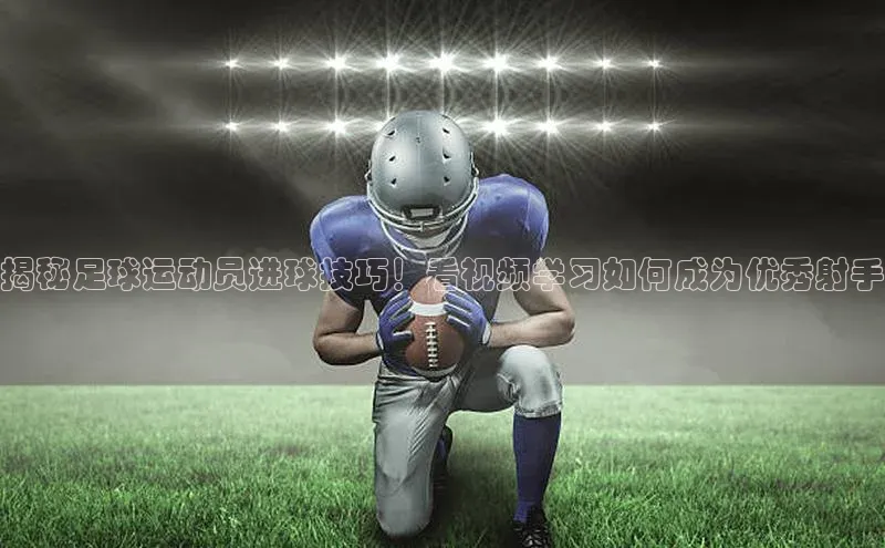 头号玩家唯一官网官方版光魔科技揭秘足球运动员进球技巧！看视频学习如何成为优秀射手