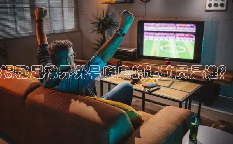 龙8官网手机登录入口百度游戏开放平台揭秘足球界外号魔鬼的运动员是谁？