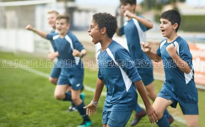 运动赛道上的潮流：探讨运动赛事周边的时尚与文化